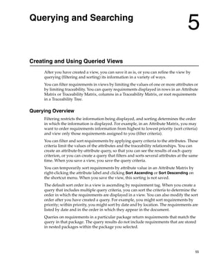 Querying and Searching
                                                                                        5
Creating and Using Queried Views
     After you have created a view, you can save it as is, or you can refine the view by
     querying (filtering and sorting) its information in a variety of ways.
     You can filter requirements in views by limiting the values of one or more attributes or
     by limiting traceability. You can query requirements displayed in rows in an Attribute
     Matrix or Traceability Matrix, columns in a Traceability Matrix, or root requirements
     in a Traceability Tree.

Querying Overview
     Filtering restricts the information being displayed, and sorting determines the order
     in which the information is displayed. For example, in an Attribute Matrix, you may
     want to order requirements information from highest to lowest priority (sort criteria)
     and view only those requirements assigned to you (filter criteria).
     You can filter and sort requirements by applying query criteria to the attributes. These
     criteria limit the values of the attributes and the traceability relationships. You can
     create an attribute-by-attribute query, so that you can see the results of each query
     criterion, or you can create a query that filters and sorts several attributes at the same
     time. When you save a view, you save the query criteria.
     You can temporarily sort requirements by attribute value in an Attribute Matrix by
     right-clicking the attribute label and clicking Sort Ascending or Sort Descending on
     the shortcut menu. When you save the view, this sorting is not saved.
     The default sort order in a view is ascending by requirement tag. When you create a
     query that includes multiple query criteria, you can sort the criteria to determine the
     order in which the requirements are displayed in a view. You can also modify the sort
     order after you have created a query. For example, you might sort requirements by
     priority; within priority, you might sort by date and by location. The requirements are
     listed by date and in the order in which they appear in the document.
     Queries on requirements in a particular package return requirements that match the
     query in that package. The query results do not include requirements that are stored
     in nested packages within the package you selected.




                                                                                             55
 