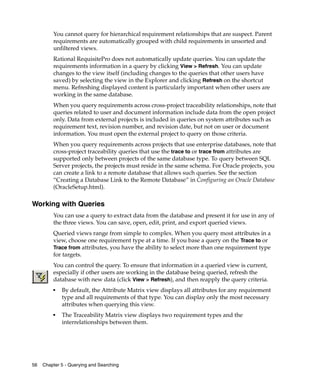 You cannot query for hierarchical requirement relationships that are suspect. Parent
         requirements are automatically grouped with child requirements in unsorted and
         unfiltered views.
         Rational RequisitePro does not automatically update queries. You can update the
         requirements information in a query by clicking View > Refresh. You can update
         changes to the view itself (including changes to the queries that other users have
         saved) by selecting the view in the Explorer and clicking Refresh on the shortcut
         menu. Refreshing displayed content is particularly important when other users are
         working in the same database.
         When you query requirements across cross-project traceability relationships, note that
         queries related to user and document information include data from the open project
         only. Data from external projects is included in queries on system attributes such as
         requirement text, revision number, and revision date, but not on user or document
         information. You must open the external project to query on those criteria.
         When you query requirements across projects that use enterprise databases, note that
         cross-project traceability queries that use the trace to or trace from attributes are
         supported only between projects of the same database type. To query between SQL
         Server projects, the projects must reside in the same schema. For Oracle projects, you
         can create a link to a remote database that allows such queries. See the section
         “Creating a Database Link to the Remote Database” in Configuring an Oracle Database
         (OracleSetup.html).

Working with Queries
         You can use a query to extract data from the database and present it for use in any of
         the three views. You can save, open, edit, print, and export queried views.
         Queried views range from simple to complex. When you query most attributes in a
         view, choose one requirement type at a time. If you base a query on the Trace to or
         Trace from attributes, you have the ability to select more than one requirement type
         for targets.
         You can control the query. To ensure that information in a queried view is current,
         especially if other users are working in the database being queried, refresh the
         database with new data (click View > Refresh), and then reapply the query criteria.
         ■
             By default, the Attribute Matrix view displays all attributes for any requirement
             type and all requirements of that type. You can display only the most necessary
             attributes when querying this view.
         ■
             The Traceability Matrix view displays two requirement types and the
             interrelationships between them.




56   Chapter 5 - Querying and Searching
 