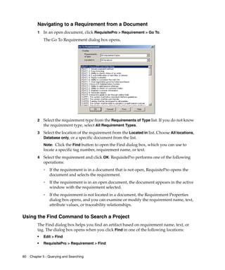 Navigating to a Requirement from a Document
         1   In an open document, click RequisitePro > Requirement > Go To.
             The Go To Requirement dialog box opens.




         2   Select the requirement type from the Requirements of Type list. If you do not know
             the requirement type, select All Requirement Types.
         3   Select the location of the requirement from the Located in list. Choose All locations,
             Database only, or a specific document from the list.
             Note: Click the Find button to open the Find dialog box, which you can use to
             locate a specific tag number, requirement name, or text.
         4   Select the requirement and click OK. RequisitePro performs one of the following
             operations:
             ❑
                 If the requirement is in a document that is not open, RequisitePro opens the
                 document and selects the requirement.
             ❑
                 If the requirement is in an open document, the document appears in the active
                 window with the requirement selected.
             ❑
                 If the requirement is not located in a document, the Requirement Properties
                 dialog box opens, and you can examine or modify the requirement name, text,
                 attribute values, or traceability relationships.

Using the Find Command to Search a Project
         The Find dialog box helps you find an artifact based on requirement name, text, or
         tag. The dialog box opens when you click Find in one of the following locations:
         ■
             Edit > Find
         ■   RequisitePro > Requirement > Find


60   Chapter 5 - Querying and Searching
 