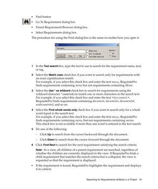 ■   Find button
■   Go To Requirement dialog box
■   Parent Requirement Browser dialog box
■   Select Requirements dialog box
The procedure for using the Find dialog box is the same no matter how you open it.




1   In the Text search box, type the text to use to search for the requirement name, text,
    or tag.
2   Select the Match case check box if you want to search only for requirements with
    an exact capitalization match.
    For example, if you select this check box and enter the text menu, RequisitePro
    finds requirements containing menu but not requirements containing Menu.
3   Select the Use * as wildcard check box to search for requirements using the
    wildcard character * (asterisk) to match one or more characters in the search text.
    For example, if you select this check box and enter the text *document*,
    RequisitePro finds requirements containing document, documents, documented,
    undocumented, and so on.
4   Select the Find whole words only check box if you want to search only for a whole
    word typed in the search text.
    For example, if you select this check box and enter the text menu, RequisitePro
    finds requirements containing menu, but not requirements containing menus.
    This check box is not available if more than one word is entered in the text search.
5   Do one of the following:
    ❑
        Click Up to search from the cursor backward through the document.
    ❑
        Click Down to search from the cursor forward through the document.
6   Click Find Next to search for the next requirement satisfying the search criteria.
    Note: In a view, all children of a parent requirement are searched, regardless of
    whether the children are currently displayed in the view. If RequisitePro finds a
    child requirement that matches the search criteria but is collapsed, the view is
    expanded so that the requirement is displayed.
■
    If the requirement is found, RequisitePro highlights the requirement and displays
    it in context.


                                             Searching for Requirements Artifacts in a Project   61
 