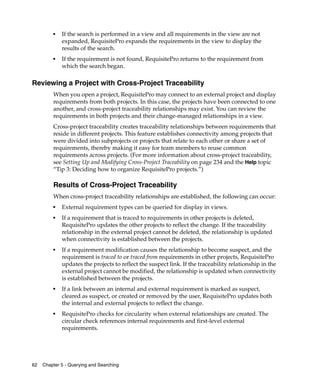 ■   If the search is performed in a view and all requirements in the view are not
             expanded, RequisitePro expands the requirements in the view to display the
             results of the search.
         ■   If the requirement is not found, RequisitePro returns to the requirement from
             which the search began.

Reviewing a Project with Cross-Project Traceability
         When you open a project, RequisitePro may connect to an external project and display
         requirements from both projects. In this case, the projects have been connected to one
         another, and cross-project traceability relationships may exist. You can review the
         requirements in both projects and their change-managed relationships in a view.
         Cross-project traceability creates traceability relationships between requirements that
         reside in different projects. This feature establishes connectivity among projects that
         were divided into subprojects or projects that relate to each other or share a set of
         requirements, thereby making it easy for team members to reuse common
         requirements across projects. (For more information about cross-project traceability,
         see Setting Up and Modifying Cross-Project Traceability on page 234 and the Help topic
         “Tip 3: Deciding how to organize RequisitePro projects.”)

         Results of Cross-Project Traceability
         When cross-project traceability relationships are established, the following can occur:
         ■
             External requirement types can be queried for display in views.
         ■
             If a requirement that is traced to requirements in other projects is deleted,
             RequisitePro updates the other projects to reflect the change. If the traceability
             relationship in the external project cannot be deleted, the relationship is updated
             when connectivity is established between the projects.
         ■
             If a requirement modification causes the relationship to become suspect, and the
             requirement is traced to or traced from requirements in other projects, RequisitePro
             updates the projects to reflect the suspect link. If the traceability relationship in the
             external project cannot be modified, the relationship is updated when connectivity
             is established between the projects.
         ■
             If a link between an internal and external requirement is marked as suspect,
             cleared as suspect, or created or removed by the user, RequisitePro updates both
             the internal and external projects to reflect the change.
         ■
             RequisitePro checks for circularity when external relationships are created. The
             circular check references internal requirements and first-level external
             requirements.




62   Chapter 5 - Querying and Searching
 