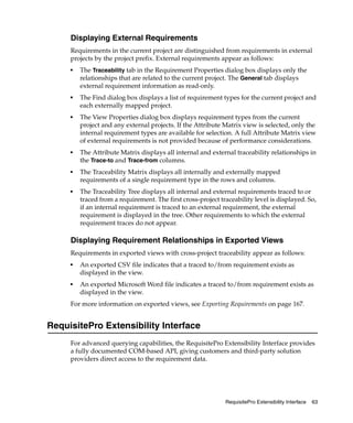 Displaying External Requirements
     Requirements in the current project are distinguished from requirements in external
     projects by the project prefix. External requirements appear as follows:
     ■
         The Traceability tab in the Requirement Properties dialog box displays only the
         relationships that are related to the current project. The General tab displays
         external requirement information as read-only.
     ■
         The Find dialog box displays a list of requirement types for the current project and
         each externally mapped project.
     ■   The View Properties dialog box displays requirement types from the current
         project and any external projects. If the Attribute Matrix view is selected, only the
         internal requirement types are available for selection. A full Attribute Matrix view
         of external requirements is not provided because of performance considerations.
     ■   The Attribute Matrix displays all internal and external traceability relationships in
         the Trace-to and Trace-from columns.
     ■   The Traceability Matrix displays all internally and externally mapped
         requirements of a single requirement type in the rows and columns.
     ■   The Traceability Tree displays all internal and external requirements traced to or
         traced from a requirement. The first cross-project traceability level is displayed. So,
         if an internal requirement is traced to an external requirement, the external
         requirement is displayed in the tree. Other requirements to which the external
         requirement traces do not appear.

     Displaying Requirement Relationships in Exported Views
     Requirements in exported views with cross-project traceability appear as follows:
     ■
         An exported CSV file indicates that a traced to/from requirement exists as
         displayed in the view.
     ■
         An exported Microsoft Word file indicates a traced to/from requirement exists as
         displayed in the view.
     For more information on exported views, see Exporting Requirements on page 167.


RequisitePro Extensibility Interface
     For advanced querying capabilities, the RequisitePro Extensibility Interface provides
     a fully documented COM-based API, giving customers and third-party solution
     providers direct access to the requirement data.




                                                              RequisitePro Extensibility Interface   63
 