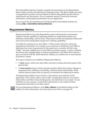 The Extensibility Interface includes complete documentation for the RequisitePro
         Query Engine and the associated query language syntax. The Query Engine provides
         a programmatic interface and uses objects to retrieve RequisitePro project data for
         requirements and discussions. You can optimize queries to load only necessary
         information, enhancing the performance of your application.
         You can open the documentation for the RequisitePro Extensibility Interface by
         clicking Help > Extensibility Interface Reference.


Requirement Metrics
         Requirement Metrics provides RequisitePro project administrators and product
         analysts with the capability of reporting statistics on requirement names, text,
         attributes, relationships, and revisions. These report results are displayed in Microsoft
         Excel and can be manipulated using Excel’s charting capabilities.
         You begin by creating one or more filters. A filter creates criteria for retrieving
         requirement information. For example, you would use an Attribute Count Filter to
         determine how many requirements in the project have a priority with the value
         “High.” You then combine one or more filters to produce a query. A query combines
         the criteria from multiple filters to analyze requirements. The filters that compose a
         query are joined with the AND statement. Finally, you combine one or more queries
         to produce a report.
         Two types of reports are available in Requirement Metrics:
         ■
             A static report, which uses static filters and shows results about the project at the
             present time.
         ■
             A trend analysis report, which uses time-sensitive filters that analyze changes in
             requirement text, attributes, traceability, and hierarchical relationships. Trend
             analysis reports require that you specify an increment for displaying revisions.
         The Requirement Metrics main window is the primary user interface for the
         application. This window allows you to select a requirement type for your report,
         choose filters and filter criteria, build queries, and add them to your report. As you
         add filters to your queries, you limit the requirements in your report to those
         requirements that match your filter criteria.
         To access Requirement Metrics, click Tools > Metrics or the Metrics button on the
         toolbar. For more information, see Using Requirement Metrics on page 194.




64   Chapter 5 - Querying and Searching
 