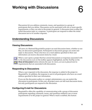 Working with Discussions
                                                                                           6
      Discussions let you address comments, issues, and questions to a group of
      participants that you define. Discussions can be associated with one or more specific
      requirements, or they can refer to the project in general. A discussion item is either the
      initial discussion topic or a response. A participant can respond to either the initial
      discussion text or to another response.


Understanding Discussions

Viewing Discussions
      All users of a Rational RequisitePro project can read discussion items, whether or not
      they are discussion participants. Participants in discussion groups can create and
      reply to discussions. Those who have an e-mail address specified in their user
      information can receive discussion items by e-mail.
      When a user opens a project that has unread discussions or responses associated with
      it, the discussions icon on the toolbar appears highlighted, and the ToolTip on the
      Show all discussion button informs the user. In views, an icon is placed next to
      requirements that are associated with discussions.

Responding to Discussions
      When a user responds to the discussion, the response is added to the project in
      RequisitePro. In addition, the response is sent to all participants who have an e-mail
      address specified in their user information.
      If you are the discussion author or a project administrator, you can restrict the
      discussion to participants. In this case, all project users can still read discussion items,
      but only participants can respond to the discussion.

Configuring E-mail for Discussions
      RequisitePro offers the capability of communicating with a group of discussion
      participants regarding comments, issues, and questions related to one or more
      requirements or to the project in general. When e-mail is enabled, this feature




                                                                                                65
 