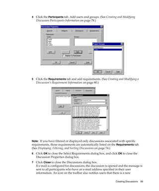 4   Click the Participants tab. Add users and groups. (See Creating and Modifying
    Discussion Participants Information on page 78.)




5   Click the Requirements tab and add requirements. (See Creating and Modifying a
    Discussion's Requirement Information on page 80.)




Note: If you have filtered or displayed only discussions associated with specific
requirements, those requirements are automatically listed on the Requirements tab.
(See Displaying, Filtering, and Sorting Discussions on page 74.)
6   Click OK to close the Select Requirements dialog box, and click OK to close the
    Discussion Properties dialog box.
7   Click Close to close the Discussions dialog box.
    If e-mail is configured for discussions, the discussion is opened and the message is
    sent to all participants who have an e-mail address specified in their user
    information. An icon on the toolbar also notifies users that there is a new

                                                                   Creating Discussions   69
 