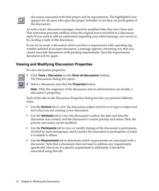 discussion associated with that project and its requirements. The highlighted icon
             appears for all users who open the project (whether or not they are participants of
             the discussion).
         As with e-mail, discussion messages cannot be modified after they have been sent.
         This restriction prevents conflicts when the original text is included in a discussion
         reply. If you want to add an explanation regarding your initial message, you can do so
         by creating a reply to the discussion.
         If you try to create a discussion when you have a requirement with a pending tag
         number selected in an open document, a message appears, informing you that you
         cannot associate discussions with pending requirements. Save the requirements
         document and try again.

Viewing and Modifying Discussion Properties
         To view discussion properties:
         1   Click Tools > Discussion (or the Show all discussions button).
             The Discussions dialog box opens.
         2   Select a discussion and click the Properties button.
             Note: Only the originator of the discussion and an administrator can modify a
             discussion’s properties.
         Each of the tabs in the Discussion Properties dialog box lets you perform different
         tasks:
         ■   Use the General tab to view the discussion subject and text or to type a subject and
             text when you are creating a new discussion.
         ■   Use the Attributes tab to view the discussion’s author, the date and time the
             discussion was created, and the discussion’s current priority and status. Only the
             priority and status can be modified.
         ■   Use the Participants tab to view or modify listings of the discussion’s participants,
             divided by users and groups, and to restrict the discussion to participants or make
             it available to others.
         ■   Use the Requirements tab to determine which requirements are associated with a
             discussion. Note that a discussion does not need to address any requirements
             specifically. However, if a specific requirement is addressed, it should be
             associated using this tab.




70   Chapter 6- Working with Discussions
 