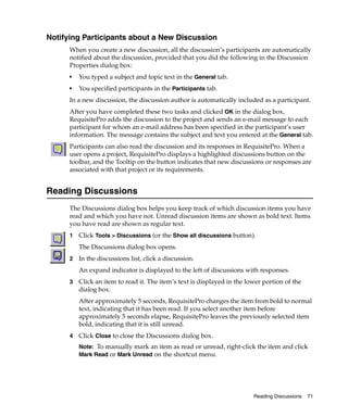 Notifying Participants about a New Discussion
      When you create a new discussion, all the discussion’s participants are automatically
      notified about the discussion, provided that you did the following in the Discussion
      Properties dialog box:
      ■
          You typed a subject and topic text in the General tab.
      ■
          You specified participants in the Participants tab.
      In a new discussion, the discussion author is automatically included as a participant.
      After you have completed these two tasks and clicked OK in the dialog box,
      RequisitePro adds the discussion to the project and sends an e-mail message to each
      participant for whom an e-mail address has been specified in the participant’s user
      information. The message contains the subject and text you entered at the General tab.
      Participants can also read the discussion and its responses in RequisitePro. When a
      user opens a project, RequisitePro displays a highlighted discussions button on the
      toolbar, and the Tooltip on the button indicates that new discussions or responses are
      associated with that project or its requirements.


Reading Discussions
      The Discussions dialog box helps you keep track of which discussion items you have
      read and which you have not. Unread discussion items are shown as bold text. Items
      you have read are shown as regular text.
      1   Click Tools > Discussions (or the Show all discussions button).
          The Discussions dialog box opens.
      2   In the discussions list, click a discussion.
          An expand indicator is displayed to the left of discussions with responses.
      3   Click an item to read it. The item’s text is displayed in the lower portion of the
          dialog box.
          After approximately 5 seconds, RequisitePro changes the item from bold to normal
          text, indicating that it has been read. If you select another item before
          approximately 5 seconds elapse, RequisitePro leaves the previously selected item
          bold, indicating that it is still unread.
      4   Click Close to close the Discussions dialog box.
          Note: To manually mark an item as read or unread, right-click the item and click
          Mark Read or Mark Unread on the shortcut menu.




                                                                          Reading Discussions   71
 