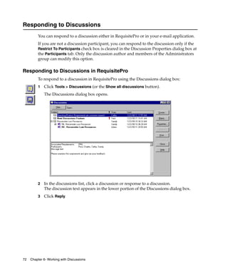 Responding to Discussions
         You can respond to a discussion either in RequisitePro or in your e-mail application.
         If you are not a discussion participant, you can respond to the discussion only if the
         Restrict To Participants check box is cleared in the Discussion Properties dialog box at
         the Participants tab. Only the discussion author and members of the Administrators
         group can modify this option.

Responding to Discussions in RequisitePro
         To respond to a discussion in RequisitePro using the Discussions dialog box:
         1   Click Tools > Discussions (or the Show all discussions button).
             The Discussions dialog box opens.




         2   In the discussions list, click a discussion or response to a discussion.
             The discussion text appears in the lower portion of the Discussions dialog box.
         3   Click Reply.




72   Chapter 6- Working with Discussions
 