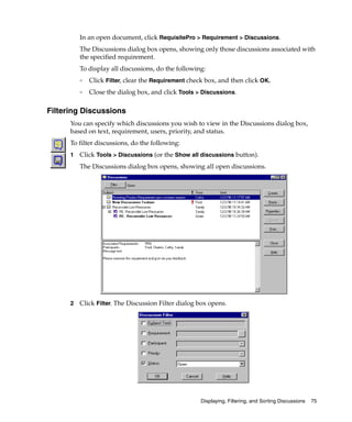 In an open document, click RequisitePro > Requirement > Discussions.
          The Discussions dialog box opens, showing only those discussions associated with
          the specified requirement.
          To display all discussions, do the following:
          ❑   Click Filter, clear the Requirement check box, and then click OK.
          ❑   Close the dialog box, and click Tools > Discussions.

Filtering Discussions
      You can specify which discussions you wish to view in the Discussions dialog box,
      based on text, requirement, users, priority, and status.
      To filter discussions, do the following:
      1   Click Tools > Discussions (or the Show all discussions button).
          The Discussions dialog box opens, showing all open discussions.




      2   Click Filter. The Discussion Filter dialog box opens.




                                                      Displaying, Filtering, and Sorting Discussions   75
 