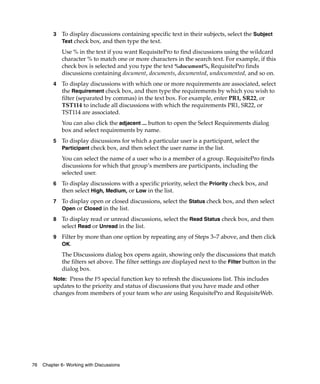 3   To display discussions containing specific text in their subjects, select the Subject
             Text check box, and then type the text.

             Use % in the text if you want RequisitePro to find discussions using the wildcard
             character % to match one or more characters in the search text. For example, if this
             check box is selected and you type the text %document%, RequisitePro finds
             discussions containing document, documents, documented, undocumented, and so on.
         4   To display discussions with which one or more requirements are associated, select
             the Requirement check box, and then type the requirements by which you wish to
             filter (separated by commas) in the text box. For example, enter PR1, SR22, or
             TST114 to include all discussions with which the requirements PR1, SR22, or
             TST114 are associated.
             You can also click the adjacent ... button to open the Select Requirements dialog
             box and select requirements by name.
         5   To display discussions for which a particular user is a participant, select the
             Participant check box, and then select the user name in the list.
             You can select the name of a user who is a member of a group. RequisitePro finds
             discussions for which that group’s members are participants, including the
             selected user.
         6   To display discussions with a specific priority, select the Priority check box, and
             then select High, Medium, or Low in the list.
         7   To display open or closed discussions, select the Status check box, and then select
             Open or Closed in the list.

         8   To display read or unread discussions, select the Read Status check box, and then
             select Read or Unread in the list.
         9   Filter by more than one option by repeating any of Steps 3–7 above, and then click
             OK.
             The Discussions dialog box opens again, showing only the discussions that match
             the filters set above. The filter settings are displayed next to the Filter button in the
             dialog box.
         Note: Press the F5 special function key to refresh the discussions list. This includes
         updates to the priority and status of discussions that you have made and other
         changes from members of your team who are using RequisitePro and RequisiteWeb.




76   Chapter 6- Working with Discussions
 
