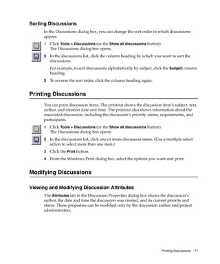 Sorting Discussions
      In the Discussions dialog box, you can change the sort order in which discussions
      appear.
      1   Click Tools > Discussions (or the Show all discussions button).
          The Discussions dialog box opens.
      2   In the discussions list, click the column heading by which you want to sort the
          discussions.
          For example, to sort discussions alphabetically by subject, click the Subject column
          heading.
      3   To reverse the sort order, click the column heading again.


Printing Discussions
      You can print discussion items. The printout shows the discussion item’s subject, text,
      author, and creation date and time. The printout also shows information about the
      associated discussion, including the discussion’s priority, status, requirements, and
      participants.
      1   Click Tools > Discussions (or the Show all discussions button).
          The Discussions dialog box opens.
      2   In the discussions list, click one or more discussion items. (Use a multiple select
          action to select more than one item.)
      3   Click the Print button.
      4   From the Windows Print dialog box, select the options you want and print.


Modifying Discussions

Viewing and Modifying Discussion Attributes
      The Attributes tab in the Discussion Properties dialog box shows the discussion’s
      author, the date and time the discussion was created, and its current priority and
      status. These properties can be modified only by the discussion author and project
      administrators.




                                                                          Printing Discussions   77
 