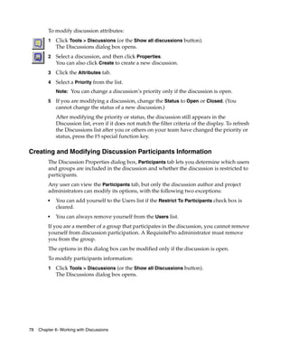 To modify discussion attributes:
         1   Click Tools > Discussions (or the Show all discussions button).
             The Discussions dialog box opens.
         2   Select a discussion, and then click Properties.
             You can also click Create to create a new discussion.
         3   Click the Attributes tab.
         4   Select a Priority from the list.
             Note: You can change a discussion’s priority only if the discussion is open.

         5   If you are modifying a discussion, change the Status to Open or Closed. (You
             cannot change the status of a new discussion.)
             After modifying the priority or status, the discussion still appears in the
             Discussion list, even if it does not match the filter criteria of the display. To refresh
             the Discussions list after you or others on your team have changed the priority or
             status, press the F5 special function key.

Creating and Modifying Discussion Participants Information
         The Discussion Properties dialog box, Participants tab lets you determine which users
         and groups are included in the discussion and whether the discussion is restricted to
         participants.
         Any user can view the Participants tab, but only the discussion author and project
         administrators can modify its options, with the following two exceptions:
         ■   You can add yourself to the Users list if the Restrict To Participants check box is
             cleared.
         ■   You can always remove yourself from the Users list.
         If you are a member of a group that participates in the discussion, you cannot remove
         yourself from discussion participation. A RequisitePro administrator must remove
         you from the group.
         The options in this dialog box can be modified only if the discussion is open.
         To modify participants information:
         1   Click Tools > Discussions (or the Show all Discussions button).
             The Discussions dialog box opens.




78   Chapter 6- Working with Discussions
 
