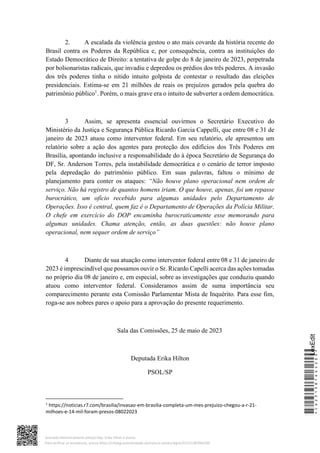 2. A escalada da violência gestou o ato mais covarde da história recente do
Brasil contra os Poderes da República e, por consequência, contra as instituições do
Estado Democrático de Direito: a tentativa de golpe do 8 de janeiro de 2023, perpetrada
por bolsonaristas radicais, que invadiu e depredou os prédios dos três poderes. A invasão
dos três poderes tinha o nítido intuito golpista de contestar o resultado das eleições
presidenciais. Estima-se em 21 milhões de reais os prejuízos gerados pela quebra do
patrimônio público1
. Porém, o mais grave era o intuito de subverter a ordem democrática.
3 Assim, se apresenta essencial ouvirmos o Secretário Executivo do
Ministério da Justiça e Segurança Pública Ricardo Garcia Cappelli, que entre 08 e 31 de
janeiro de 2023 atuou como interventor federal. Em seu relatório, ele apresentou um
relatório sobre a ação dos agentes para proteção dos edifícios dos Três Poderes em
Brasília, apontando inclusive a responsabilidade do à época Secretário de Segurança do
DF, Sr. Anderson Torres, pela instabilidade democrática e o cenário de terror imposto
pela depredação do patrimônio público. Em suas palavras, faltou o mínimo de
planejamento para conter os ataques: “Não houve plano operacional nem ordem de
serviço. Não há registro de quantos homens iriam. O que houve, apenas, foi um repasse
burocrático, um ofício recebido para algumas unidades pelo Departamento de
Operações. Isso é central, quem faz é o Departamento de Operações da Polícia Militar.
O chefe em exercício do DOP encaminha burocraticamente esse memorando para
algumas unidades. Chama atenção, então, as duas questões: não houve plano
operacional, nem sequer ordem de serviço”
4 Diante de sua atuação como interventor federal entre 08 e 31 de janeiro de
2023 é imprescindível que possamos ouvir o Sr. Ricardo Capelli acerca das ações tomadas
no próprio dia 08 de janeiro e, em especial, sobre as investigações que conduziu quando
atuou como interventor federal. Consideramos assim de suma importância seu
comparecimento perante esta Comissão Parlamentar Mista de Inquérito. Para esse fim,
roga-se aos nobres pares o apoio para a aprovação do presente requerimento.
Sala das Comissões, 25 de maio de 2023
Deputada Erika Hilton
PSOL/SP
1
https://noticias.r7.com/brasilia/invasao-em-brasilia-completa-um-mes-prejuizo-chegou-a-r-21-
milhoes-e-14-mil-foram-presos-08022023
*CD231387664200*
LexEdit
Assinado eletronicamente pelo(a) Dep. Erika Hilton e outros
Para verificar as assinaturas, acesse https://infoleg-autenticidade-assinatura.camara.leg.br/CD231387664200
 