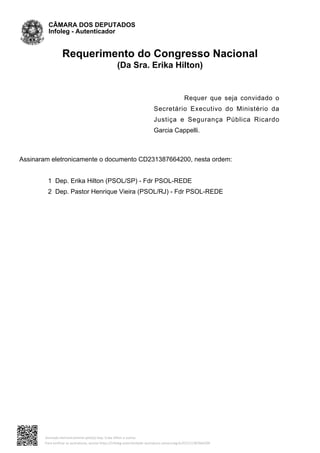 Requerimento do Congresso Nacional
(Da Sra. Erika Hilton)
Requer que seja convidado o
Secretário Executivo do Ministério da
Justiça e Segurança Pública Ricardo
Garcia Cappelli.
Assinaram eletronicamente o documento CD231387664200, nesta ordem:
1 Dep. Erika Hilton (PSOL/SP) - Fdr PSOL-REDE
2 Dep. Pastor Henrique Vieira (PSOL/RJ) - Fdr PSOL-REDE
CÂMARA DOS DEPUTADOS
Infoleg - Autenticador
Assinado eletronicamente pelo(a) Dep. Erika Hilton e outros
Para verificar as assinaturas, acesse https://infoleg-autenticidade-assinatura.camara.leg.br/CD231387664200
 