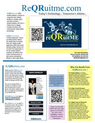 ReQRuitme.com offers
                                 ReQRuitme.com
                                         Today’s Technology… Tomorrow’s Athlete...
   student-athletes a chance to
   customize their athletic
   profile in a simple, quick
   and direct manner –
   student-athletes now have a
   unique way to engage
   coaches/recruiters and
   communicate using mobile
   technology.


  ReQRuitme.com is a
  “mobile application” system
  providing student-athletes
  the opportunity to develop
  their own mobile profile
  application (QR Code based)
  allowing college coaches and
  recruiters the opportunity to
  see the student-athlete’s
  academic and athletic infor-                                                        For more information:
  mation instantaneously on                                                     Steven Gonzalez 484-802-2299
  their phone (smartphone,                                                         Ed Gershman 215-435-3333
  iPhone) or their tablet (iPad).                                                    ReQRuitme@gmail.com




 ReQRuitme.com                                                                  Who Can Benefit From
Simply put, the ReQRuitme.com                                                    ReQRuitme.com ?
concept allows student-athletes,
parents, coaches and camp admin-                                             For Student-Athletes: providing a
                                                                             personalized QR Code connecting to a
istrators the opportunity to simpli-                                         Mobile Landing Page displaying a
fy, streamline and distribute athletic              If you don't have a QR
                                                                             database containing the Student-Athlete’s
and academic information using                    reader please download a   athletic and academic information, a
mobile technology and QR codes.                    free QR reader app from   personal video message, Video Game
                                                    your Itunes App store,   Highlights, Coaches’ recommendations
                                                   Android marketplace or    and a call to action for the college coach/
The days of sending DVDs to                                                  recruiter to contact the Student-Athlete.
                                                           BB world.
coaches are coming to an end -
with the penetration of smart
                                                                             For College Coaches/Recruiters:
phones and tablets, mobile technol-
                                                                             providing easy and instant “on the spot”
ogy is no longer just technology, it                                         access to a high school student- athlete’s
is now BEHAVIOR.                                                             profile allowing them to manage their
                                                                             time more effectively, eliminate data
At ReQRuitme.com our tagline is                                              overload (programs, dvds, etc) and find
                                                                             the right recruit for their program quicker
TODAY'S TECHNOLOGY...                                                        and more efficiently.
TOMORROW'S ATHLETE.
                                                                             For College Camps and Showcases:
We, ReQRuitme.com, are NOT a                                                 increasing the camps’ value for
recruitment service. We provide a                                            participants (student-athletes) and
marketing service for student-                     Please scan this QR       attendees (college coaches/recruiters).
athletes, parents, coaches and                    CODE with your smart       As participants register for the camp,
administrators enabling each to                                              ReQRuitme.com provide them the
                                                   phone to see David’s      opportunity to upload their profile with
participate in the recruitment
                                                     bio, stats, video       specific personal information that will
process.                                                                     become available to these coaches
                                                   highlights, coaches’
                                                                             instantly at the camp. We connect the
                                                    comments and key         dots between the attendee and the college
                                                      information.           coach/recruiter instantly on site at the
                                                                             camp.
 
