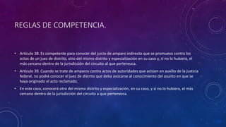 REGLAS DE COMPETENCIA.
• Artículo 38. Es competente para conocer del juicio de amparo indirecto que se promueva contra los
actos de un juez de distrito, otro del mismo distrito y especialización en su caso y, si no lo hubiera, el
más cercano dentro de la jurisdicción del circuito al que pertenezca.
• Artículo 39. Cuando se trate de amparos contra actos de autoridades que actúen en auxilio de la justicia
federal, no podrá conocer el juez de distrito que deba avocarse al conocimiento del asunto en que se
haya originado el acto reclamado.
• En este caso, conocerá otro del mismo distrito y especialización, en su caso, y si no lo hubiera, el más
cercano dentro de la jurisdicción del circuito a que pertenezca.
 