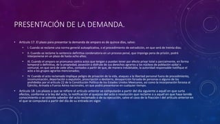 PRESENTACIÓN DE LA DEMANDA.
• Artículo 17. El plazo para presentar la demanda de amparo es de quince días, salvo:
• I. Cuando se reclame una norma general autoaplicativa, o el procedimiento de extradición, en que será de treinta días;
• II. Cuando se reclame la sentencia definitiva condenatoria en un proceso penal, que imponga pena de prisión, podrá
interponerse en un plazo de hasta ocho años;
• III. Cuando el amparo se promueva contra actos que tengan o puedan tener por efecto privar total o parcialmente, en forma
temporal o definitiva, de la propiedad, posesión o disfrute de sus derechos agrarios a los núcleos de población ejidal o
comunal, en que será de siete años, contados a partir de que, de manera indubitable, la autoridad responsable notifique el
acto a los grupos agrarios mencionados;
• IV. Cuando el acto reclamado implique peligro de privación de la vida, ataques a la libertad personal fuera de procedimiento,
incomunicación, deportación o expulsión, proscripción o destierro, desaparición forzada de personas o alguno de los
prohibidos por el artículo 22 de la Constitución Política de los Estados Unidos Mexicanos, así como la incorporación forzosa al
Ejército, Armada o Fuerza Aérea nacionales, en que podrá presentarse en cualquier tiempo.
• Artículo 18. Los plazos a que se refiere el artículo anterior se computarán a partir del día siguiente a aquél en que surta
efectos, conforme a la ley del acto, la notificación al quejoso del acto o resolución que reclame o a aquél en que haya tenido
conocimiento o se ostente sabedor del acto reclamado o de su ejecución, salvo el caso de la fracción I del artículo anterioren
el que se computará a partir del día de su entrada en vigor.
 