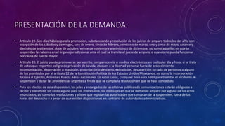 PRESENTACIÓN DE LA DEMANDA.
• Artículo 19. Son días hábiles para la promoción, substanciación y resolución de los juicios de amparo todos los del año, con
excepción de los sábados y domingos, uno de enero, cinco de febrero, veintiuno de marzo, uno y cinco de mayo, catorce y
dieciséis de septiembre, doce de octubre, veinte de noviembre y veinticinco de diciembre, así como aquellos en que se
suspendan las labores en el órgano jurisdiccional ante el cual se tramite el juicio de amparo, o cuando no pueda funcionar
por causa de fuerza mayor.
• Artículo 20. El juicio puede promoverse por escrito, comparecencia o medios electrónicos en cualquier día y hora, si se trata
de actos que importen peligro de privación de la vida, ataques a la libertad personal fuera de procedimiento,
incomunicación, deportación o expulsión, proscripción o destierro, extradición, desaparición forzada de personas o alguno
de los prohibidos por el artículo 22 de la Constitución Política de los Estados Unidos Mexicanos, así como la incorporación
forzosa al Ejército, Armada o Fuerza Aérea nacionales. En estos casos, cualquier hora será hábil para tramitar el incidente de
suspensión y dictar las providencias urgentes a fin de que se cumpla la resolución en que se haya concedido.
• Para los efectos de esta disposición, los jefes y encargados de las oficinas públicas de comunicaciones estarán obligados a
recibir y transmitir, sin costo alguno para los interesados, los mensajes en que se demande amparo por alguno de los actos
enunciados, así como las resoluciones y oficios que expidan las autoridades que conozcan de la suspensión, fuera de las
horas del despacho y a pesar de que existan disposiciones en contrario de autoridades administrativas.
 