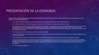 PRESENTACIÓN DE LA DEMANDA.
• Artículo 108. La demanda de amparo indirecto deberá formularse por escrito o por medios electrónicos en los casos que la ley lo
autorice, en la que se expresará:
• I. El nombre y domicilio del quejoso y del que promueve en su nombre, quien deberá acreditar su representación;
• II. El nombre y domicilio del tercero interesado, y si no los conoce, manifestarlo así bajo protesta de decir verdad;
• III. La autoridad o autoridades responsables. En caso de que se impugnen normas generales, el quejoso deberá señalar a los titulares de los órganos
de Estado a los que la ley encomiende su promulgación. En el caso de las autoridades que hubieren intervenido en el refrendo del decreto
promulgatorio de la ley o en su publicación, el quejoso deberá señalarlas con el carácter de autoridades responsables, únicamente cuando impugne
sus actos por vicios propios;
• IV. La norma general, acto u omisión que de cada autoridad se reclame;
• V. Bajo protesta de decir verdad, los hechos o abstenciones que constituyan los antecedentes del acto reclamado o que sirvan de fundamento a los
conceptos de violación;
• VI. Los preceptos que, conforme al artículo 1o de esta Ley, contengan los derechos humanos y las garantías cuya violación se reclame;
• VII. Si el amparo se promueve con fundamento en la fracción II del artículo 1o de esta Ley, deberá precisarse la facultad reservada a los estados u
otorgada al Distrito Federal que haya sido invadida por la autoridad federal; si el amparo se promueve con apoyo en la fracción III de dicho artículo,
se señalará el precepto de la Constitución General de la República que contenga la facultad de la autoridad federal que haya sido vulnerada o
restringida; y
• VIII. Los conceptos de violación.
 