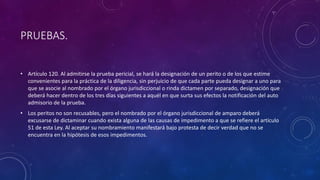 PRUEBAS.
• Artículo 120. Al admitirse la prueba pericial, se hará la designación de un perito o de los que estime
convenientes para la práctica de la diligencia, sin perjuicio de que cada parte pueda designar a uno para
que se asocie al nombrado por el órgano jurisdiccional o rinda dictamen por separado, designación que
deberá hacer dentro de los tres días siguientes a aquél en que surta sus efectos la notificación del auto
admisorio de la prueba.
• Los peritos no son recusables, pero el nombrado por el órgano jurisdiccional de amparo deberá
excusarse de dictaminar cuando exista alguna de las causas de impedimento a que se refiere el artículo
51 de esta Ley. Al aceptar su nombramiento manifestará bajo protesta de decir verdad que no se
encuentra en la hipótesis de esos impedimentos.
 