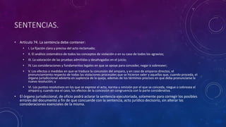 SENTENCIAS.
• Artículo 74. La sentencia debe contener:
• I. La fijación clara y precisa del acto reclamado;
• II. El análisis sistemático de todos los conceptos de violación o en su caso de todos los agravios;
• III. La valoración de las pruebas admitidas y desahogadas en el juicio;
• IV. Las consideraciones y fundamentos legales en que se apoye para conceder, negar o sobreseer;
• V. Los efectos o medidas en que se traduce la concesión del amparo, y en caso de amparos directos, el
pronunciamiento respecto de todas las violaciones procesales que se hicieron valer y aquellas que, cuando proceda, el
órgano jurisdiccional advierta en suplencia de la queja, además de los términos precisos en que deba pronunciarse la
nueva resolución; y
• VI. Los puntos resolutivos en los que se exprese el acto, norma u omisión por el que se conceda, niegue o sobresea el
amparo y, cuando sea el caso, los efectos de la concesión en congruencia con la parte considerativa.
• El órgano jurisdiccional, de oficio podrá aclarar la sentencia ejecutoriada, solamente para corregir los posibles
errores del documento a fin de que concuerde con la sentencia, acto jurídico decisorio, sin alterar las
consideraciones esenciales de la misma.
 