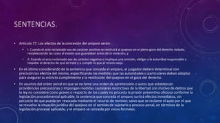 SENTENCIAS.
• Artículo 77. Los efectos de la concesión del amparo serán:
• I. Cuando el acto reclamado sea de carácter positivo se restituirá al quejoso en el pleno goce del derecho violado,
restableciendo las cosas al estado que guardaban antes de la violación; y
• II. Cuando el acto reclamado sea de carácter negativo o implique una omisión, obligar a la autoridad responsable a
respetar el derecho de que se trate y a cumplir lo que el mismo exija.
• En el último considerando de la sentencia que conceda el amparo, el juzgador deberá determinar con
precisión los efectos del mismo, especificando las medidas que las autoridades o particulares deban adoptar
para asegurar su estricto cumplimiento y la restitución del quejoso en el goce del derecho.
• En asuntos del orden penal en que se reclame una orden de aprehensión o autos que establezcan
providencias precautorias o impongan medidas cautelares restrictivas de la libertad con motivo de delitos que
la ley no considere como graves o respecto de los cuales no proceda la prisión preventiva oficiosa conforme la
legislación procedimental aplicable, la sentencia que conceda el amparo surtirá efectos inmediatos, sin
perjuicio de que pueda ser revocada mediante el recurso de revisión; salvo que se reclame el auto por el que
se resuelva la situación jurídica del quejoso en el sentido de sujetarlo a proceso penal, en términos de la
legislación procesal aplicable, y el amparo se conceda por vicios formales.
 