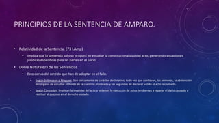 PRINCIPIOS DE LA SENTENCIA DE AMPARO.
• Relatividad de la Sentencia. (73 LAmp)
• Implica que la sentencia solo se ocupará de estudiar la constitucionalidad del acto, generando situaciones
jurídicas específicas para las partes en el juicio.
• Doble Naturaleza de las Sentencias.
• Esto deriva del sentido que han de adoptar en el fallo.
• Según Sobresean o Nieguen. Son únicamente de carácter declarativo, toda vez que conllevan, las primeras, la abstención
del órgano de estudiar el fondo de la cuestión planteada y las segundas de declarar válido el acto reclamado.
• Según Concedan. Implican la invalidez del acto y ordenan la ejecución de actos tendientes a reparar el daño causado y
restituir al quejoso en el derecho violado.
 