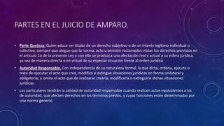 PARTES EN EL JUICIO DE AMPARO.
• Parte Quejosa. Quien aduce ser titular de un derecho subjetivo o de un interés legítimo individual o
colectivo, siempre que alegue que la norma, acto u omisión reclamados violan los derechos previstos en
el artículo 1o de la presente Ley y con ello se produzca una afectación real y actual a su esfera jurídica,
ya sea de manera directa o en virtud de su especial situación frente al orden jurídico
• Autoridad Responsable. Con independencia de su naturaleza formal, la que dicta, ordena, ejecuta o
trata de ejecutar el acto que crea, modifica o extingue situaciones jurídicas en forma unilateral y
obligatoria; u omita el acto que de realizarse crearía, modificaría o extinguiría dichas situaciones
jurídicas.
• Los particulares tendrán la calidad de autoridad responsable cuando realicen actos equivalentes a los
de autoridad, que afecten derechos en los términos previos, y cuyas funciones estén determinadas por
una norma general.
 