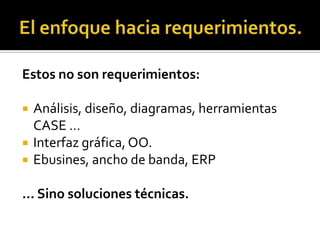 El enfoque hacia requerimientos.Estos no son requerimientos:Análisis, diseño, diagramas, herramientas CASE …Interfaz gráfica, OO.Ebusines, ancho de banda, ERP… Sino soluciones técnicas.