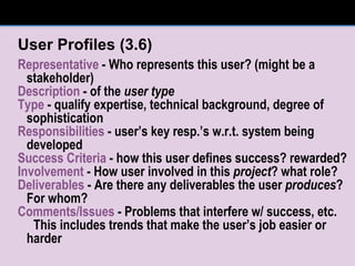 User Profiles (3.6) Representative  - Who represents this user? (might be a stakeholder) Description  - of the  user type Type  - qualify expertise, technical background, degree of sophistication Responsibilities  - user’s key resp.’s w.r.t. system being developed  Success Criteria  - how this user defines success? rewarded? Involvement  - How user involved in this  project ? what role? Deliverables  - Are there any deliverables the user  produces ?  For whom? Comments/Issues  - Problems that interfere w/ success, etc. This includes trends that make the user’s job easier or harder 