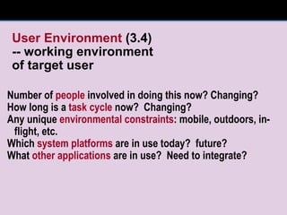 User Environment  (3.4) -- working environment of target user Number of  people  involved in doing this now? Changing? How long is a  task cycle  now?  Changing? Any unique  environmental constraints : mobile, outdoors, in-flight, etc. Which  system platforms  are in use today?  future? What  other applications  are in use?  Need to integrate? 