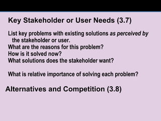 Key Stakeholder or User Needs (3.7) List key problems with existing solutions  as perceived by  the stakeholder or user. What are the reasons for this problem? How is it solved now? What solutions does the stakeholder want? What is relative importance of solving each problem? Alternatives and Competition (3.8) 
