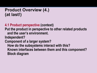 Product Overview (4.) (at last!) 4.1 Product perspective  (context) Put the product in perspective to other related products and the user’s environment. Independent?  Component of a larger system? How do the subsystems interact with this? Known interfaces between them and this component? Block diagram 