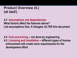 Product Overview (4.) (at last!) 4.3  Assumptions and dependencies What factors affect the features above? List assumptions that,  if changed , ALTER this document 4.4  Cost and pricing  -- not done by engineering 4.5  Licensing and installation  -- different types of license enforcement will create more requirements for the development effort 