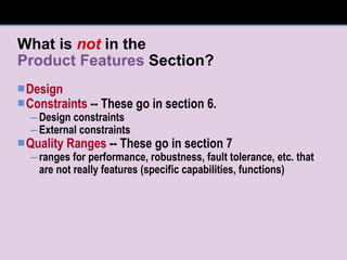 What is  not  in the Product Features  Section? Design Constraints  -- These go in section 6. Design constraints External constraints Quality Ranges  -- These go in section 7 ranges for performance, robustness, fault tolerance, etc. that are not really features (specific capabilities, functions) 