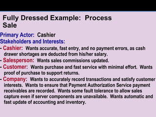 Fully Dressed Example:  Process Sale Primary Actor:   Cashier Stakeholders and Interests: -  Cashier :   Wants accurate, fast entry, and no payment errors, as cash drawer shortages are deducted from his/her salary. -  Salesperson :   Wants sales commissions updated. -  Customer :   Wants purchase and fast service with minimal effort.  Wants proof of purchase to support returns. -  Company :   Wants to accurately record transactions and satisfy customer interests.  Wants to ensure that Payment Authorization Service payment receivables are recorded.  Wants some fault tolerance to allow sales capture even if server components are unavailable.  Wants automatic and fast update of accounting and inventory. 