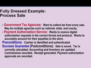 Fully Dressed Example:  Process Sale -  Government Tax Agencies :  Want to collect tax from every sale.  May be multiple agnecies such as national, state, and county. -  Payment Authorization Service :  Wants to receive digital authorization requests in the correct format and protocol.  Wants to accurately account for their payables to the store. Preconditions:   Cashier is identified and authenticated. Success Guarantee  (Postconditions):  Sale is saved.  Tax is correctly calculated. Accounting and Inventory are updated.  Commissions recorded.  Receipt generated. Payment authorization approvals are recorded. 