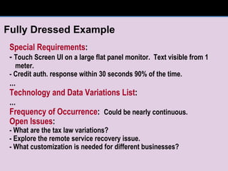 Special Requirements : -  Touch Screen UI on a large flat panel monitor.  Text visible from 1 meter. - Credit auth. response within 30 seconds 90% of the time. ... Technology and Data Variations List : ... Frequency of Occurrence :  Could be nearly continuous. Open Issues : - What are the tax law variations? - Explore the remote service recovery issue. - What customization is needed for different businesses? Fully Dressed Example 