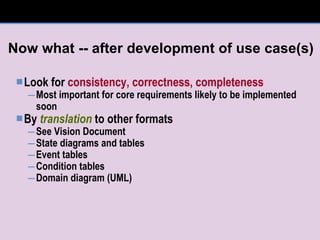 Now what -- after development of use case(s) Look for  consistency, correctness, completeness Most important for core requirements likely to be implemented soon By  translation  to other formats See Vision Document State diagrams and tables Event tables Condition tables Domain diagram (UML) 