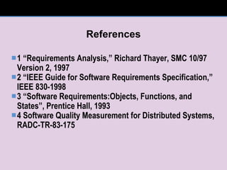 References 1 “Requirements Analysis,” Richard Thayer, SMC 10/97 Version 2, 1997 2 “IEEE Guide for Software Requirements Specification,” IEEE 830-1998 3 “Software Requirements:Objects, Functions, and States”, Prentice Hall, 1993 4 Software Quality Measurement for Distributed Systems, RADC-TR-83-175 