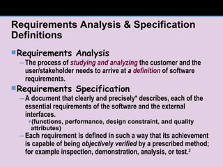 Requirements Analysis & Specification Definitions Requirements Analysis The process of  studying and analyzing  the customer and the user/stakeholder needs to arrive at  a  definition  of software requirements. Requirements Specification A document that clearly and precisely* describes, each of the essential requirements of the software and the external interfaces.  (functions, performance, design constraint, and quality attributes) Each requirement is defined in such a way that its achievement is capable of being  objectively verified  by a prescribed method; for example inspection, demonstration, analysis, or test. 2 