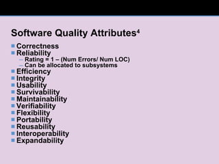 Software Quality Attributes 4 Correctness Reliability Rating = 1 – (Num Errors/ Num LOC) Can be allocated to subsystems Efficiency Integrity Usability Survivability Maintainability Verifiability Flexibility Portability Reusability Interoperability Expandability 