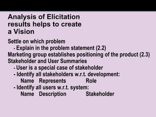 Analysis of Elicitation  results helps to create  a Vision Settle on which problem  -  Explain in the problem statement (2.2) Marketing group establishes positioning of the product (2.3) Stakeholder and User Summaries -  User is a special case of stakeholder - Identify all stakeholders w.r.t. development: Name Represents Role - Identify all users w.r.t. system: Name  Description Stakeholder 