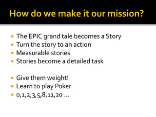    The EPIC grand tale becomes a Story
   Turn the story to an action
   Measurable stories
   Stories become a detailed task

   Give them weight!
   Learn to play Poker.
   0,1,2,3,5,8,11,20 …
 