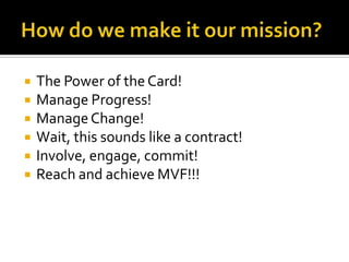    The Power of the Card!
   Manage Progress!
   Manage Change!
   Wait, this sounds like a contract!
   Involve, engage, commit!
   Reach and achieve MVF!!!
 