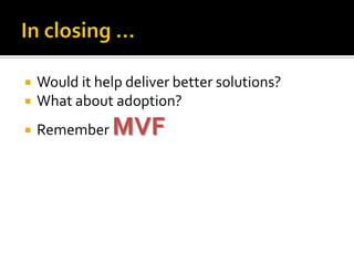    Would it help deliver better solutions?
   What about adoption?
   Remember    MVF
 