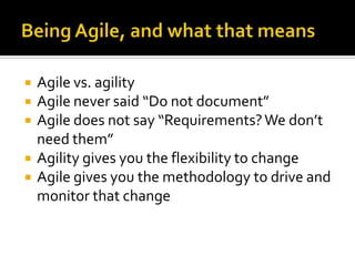    Agile vs. agility
   Agile never said “Do not document”
   Agile does not say “Requirements? We don’t
    need them”
   Agility gives you the flexibility to change
   Agile gives you the methodology to drive and
    monitor that change
 
