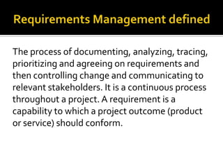 The process of documenting, analyzing, tracing,
prioritizing and agreeing on requirements and
then controlling change and communicating to
relevant stakeholders. It is a continuous process
throughout a project. A requirement is a
capability to which a project outcome (product
or service) should conform.
 