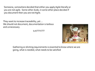 Someone, somewhere decided that either you apply Agile literally or
you are not agile. Some other dude, in some other place decided if
you document then you are not Agile.


They want to increase traceability, yet …
We should not document, documentation is tedious
and unnecessary.
                             Is It???!!!???




         Gathering or eliciting requirements is essential to know where we are
         going, what is needed, what needs to be satisfied
 