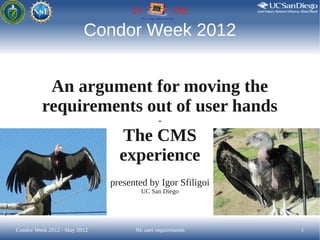 Condor Week 2012


          An argument for moving the
         requirements out of user hands
                                             -

                                The CMS
                                experience
                              presented by Igor Sfiligoi
                                      UC San Diego




Condor Week 2012 - May 2012         No user requirements   1
 